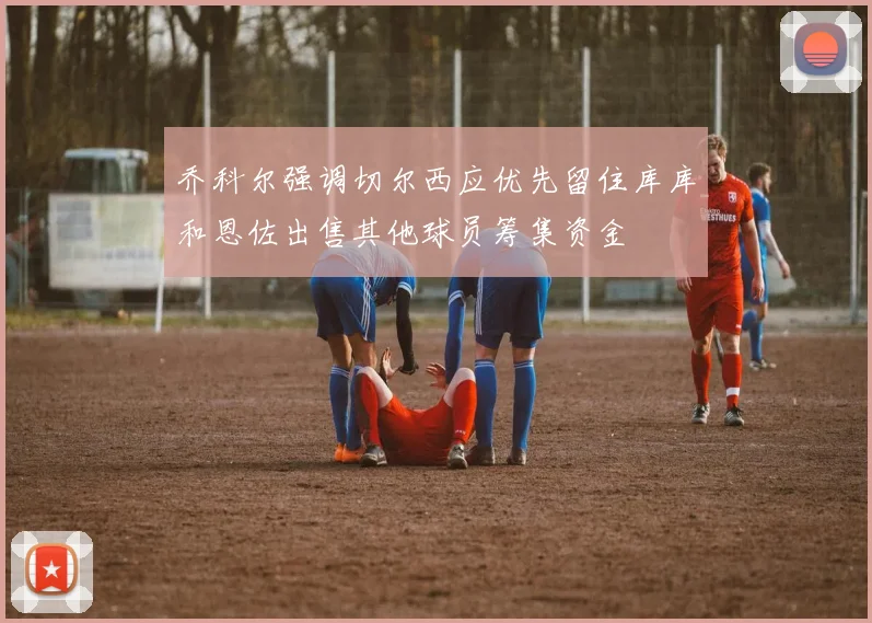 乔科尔强调切尔西应优先留住库库和恩佐出售其他球员筹集资金