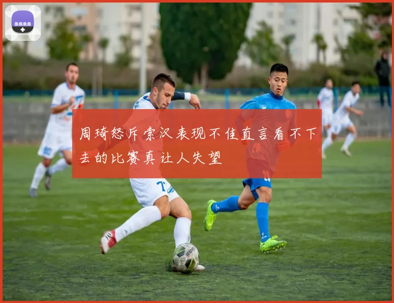 周琦怒斥索汉表现不佳直言看不下去的比赛真让人失望
