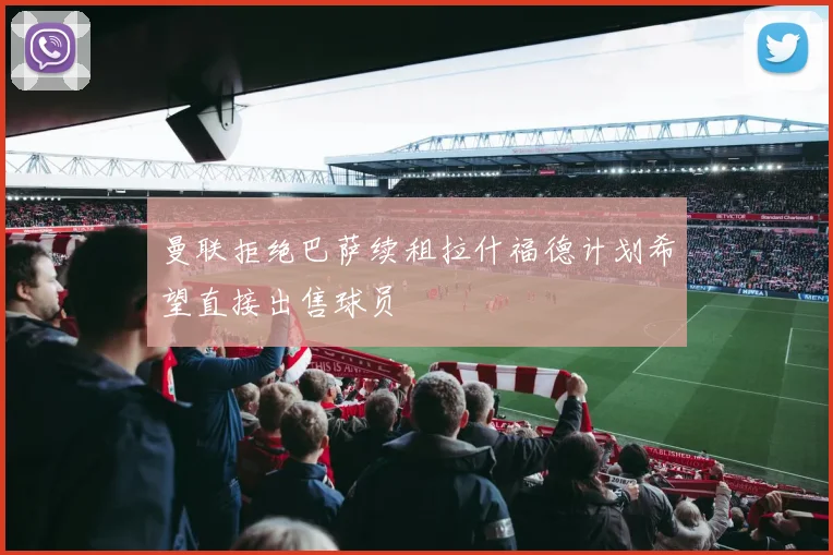 曼联拒绝巴萨续租拉什福德计划希望直接出售球员