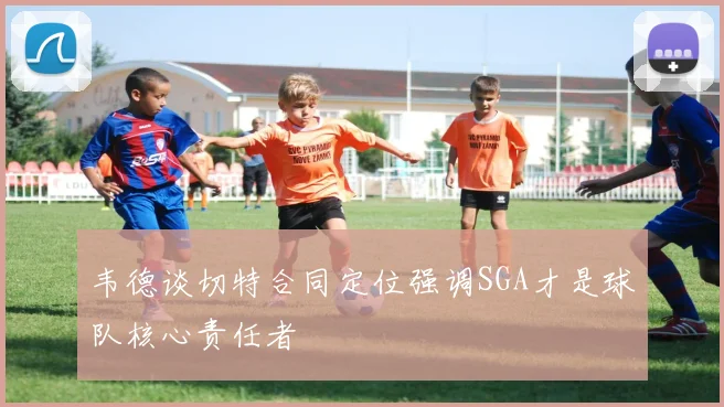 韦德谈切特合同定位强调SGA才是球队核心责任者