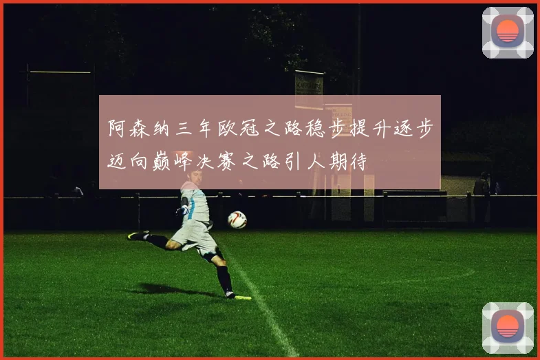 阿森纳三年欧冠之路稳步提升逐步迈向巅峰决赛之路引人期待