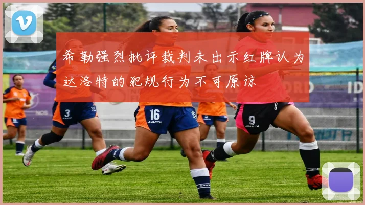 希勒强烈批评裁判未出示红牌认为达洛特的犯规行为不可原谅