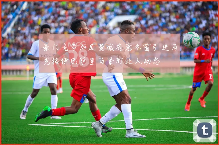 豪门竞争加剧曼城有意冬窗引进马克格伊巴萨皇马紧盯此人动态