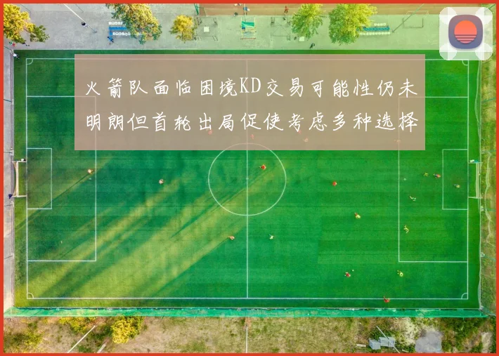火箭队面临困境KD交易可能性仍未明朗但首轮出局促使考虑多种选择