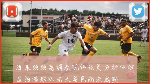 近来频频高调表现评论员分析他过度扮演球队老大角色尚未成熟