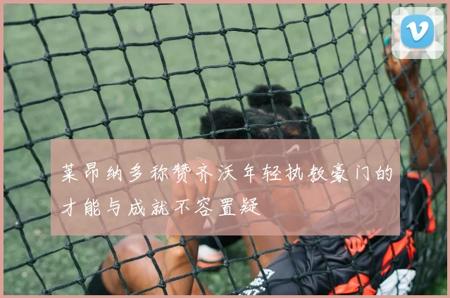 莱昂纳多称赞齐沃年轻执教豪门的才能与成就不容置疑