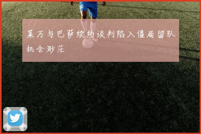 莱万与巴萨续约谈判陷入僵局留队机会渺茫