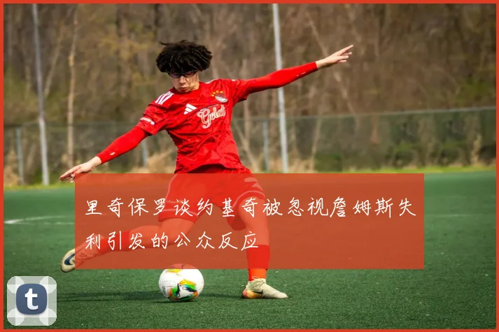 里奇保罗谈约基奇被忽视詹姆斯失利引发的公众反应