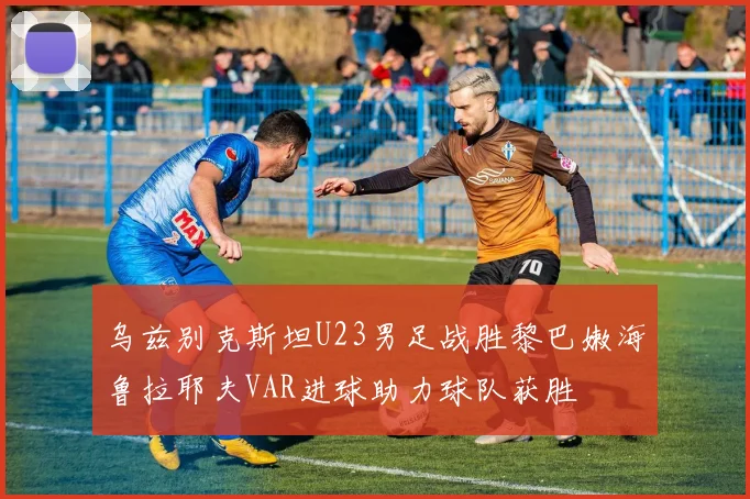 乌兹别克斯坦U23男足战胜黎巴嫩海鲁拉耶夫VAR进球助力球队获胜