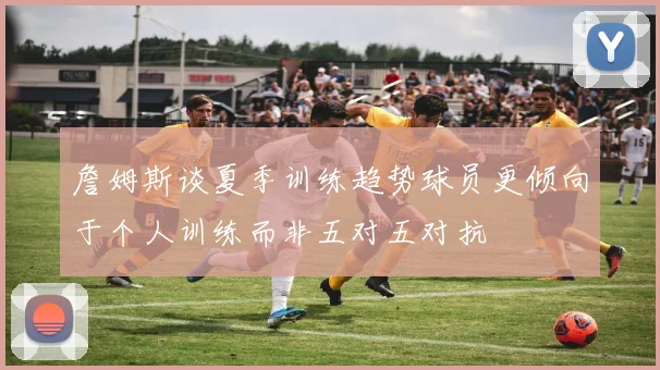 詹姆斯谈夏季训练趋势球员更倾向于个人训练而非五对五对抗