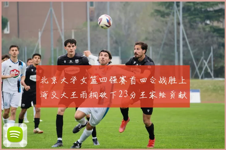 北京大学女篮四强赛首回合战胜上海交大王雨桐砍下23分王家绘贡献21分14篮板