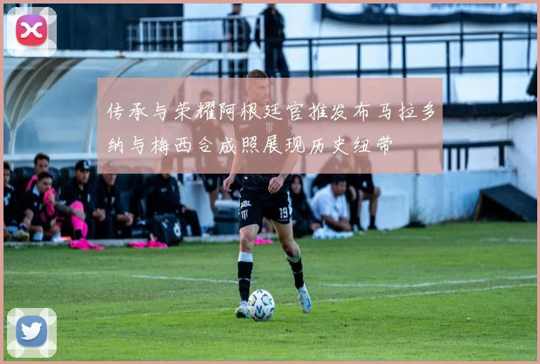 传承与荣耀阿根廷官推发布马拉多纳与梅西合成照展现历史纽带