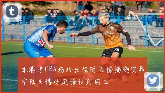 本赛季CBA场均出场时间榜揭晓贺希宁陆文博林庭谦位列前三