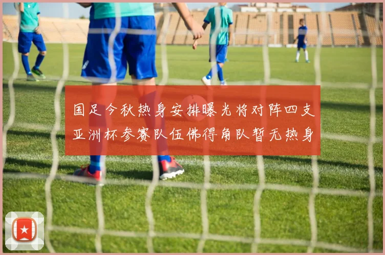 国足今秋热身安排曝光将对阵四支亚洲杯参赛队伍佛得角队暂无热身计划