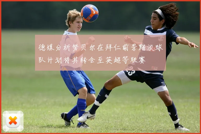 德媒分析努贝尔在拜仁前景黯淡球队计划将其转会至英超等联赛