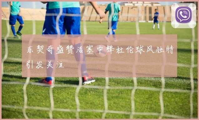 东契奇盛赞活塞中锋杜伦球风独特引发关注