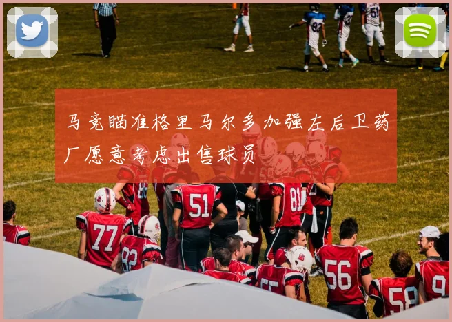 马竞瞄准格里马尔多加强左后卫药厂愿意考虑出售球员