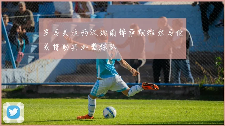 罗马关注西汉姆前锋萨默维尔马伦或将助其加盟球队