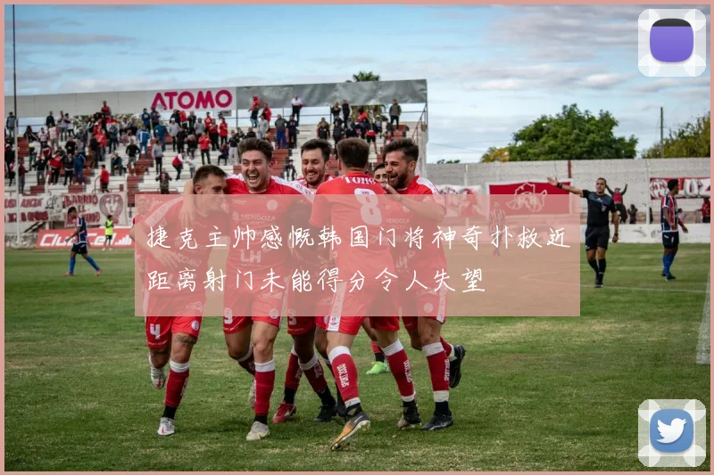 捷克主帅感慨韩国门将神奇扑救近距离射门未能得分令人失望