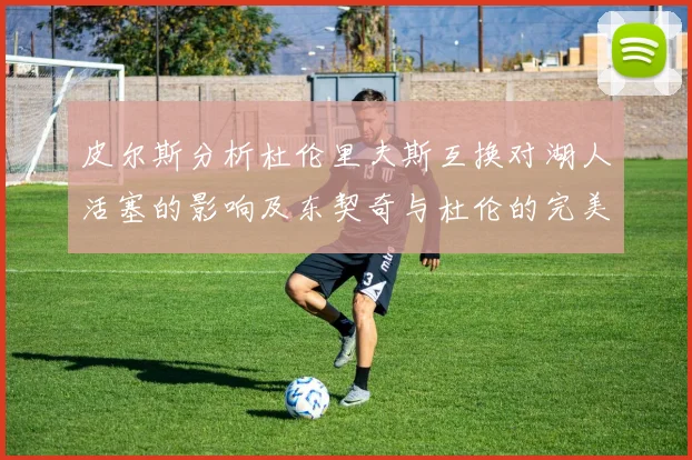 皮尔斯分析杜伦里夫斯互换对湖人活塞的影响及东契奇与杜伦的完美搭配