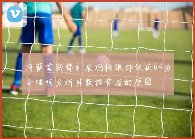 冈萨雷斯替补表现抢眼却仅获64分合理吗分析其数据背后的原因
