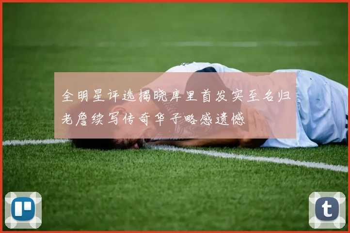 全明星评选揭晓库里首发实至名归老詹续写传奇华子略感遗憾