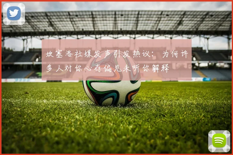 坎塞洛社媒发声引发热议：为何许多人对你心存偏见未听你解释