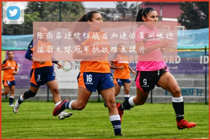 陈雨菲连续征战后加速恢复训练迎接羽毛球冠军挑战难度提升