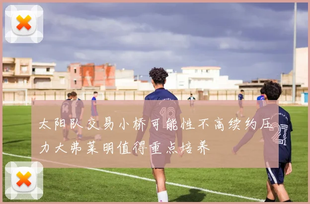 太阳队交易小桥可能性不高续约压力大弗莱明值得重点培养