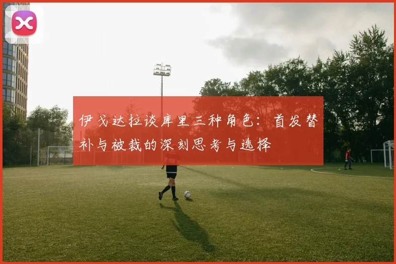 伊戈达拉谈库里三种角色：首发替补与被裁的深刻思考与选择